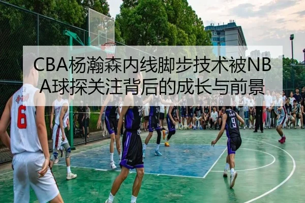 CBA杨瀚森内线脚步技术被NBA球探关注背后的成长与前景