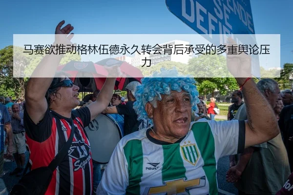 马赛欲推动格林伍德永久转会背后承受的多重舆论压力