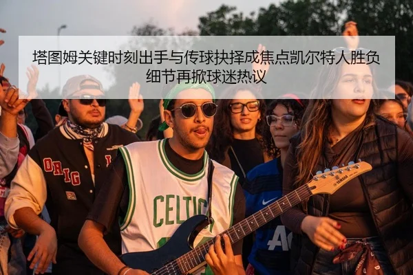 塔图姆关键时刻出手与传球抉择成焦点凯尔特人胜负细节再掀球迷热议