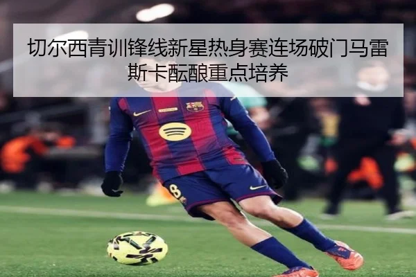 切尔西青训锋线新星热身赛连场破门马雷斯卡酝酿重点培养